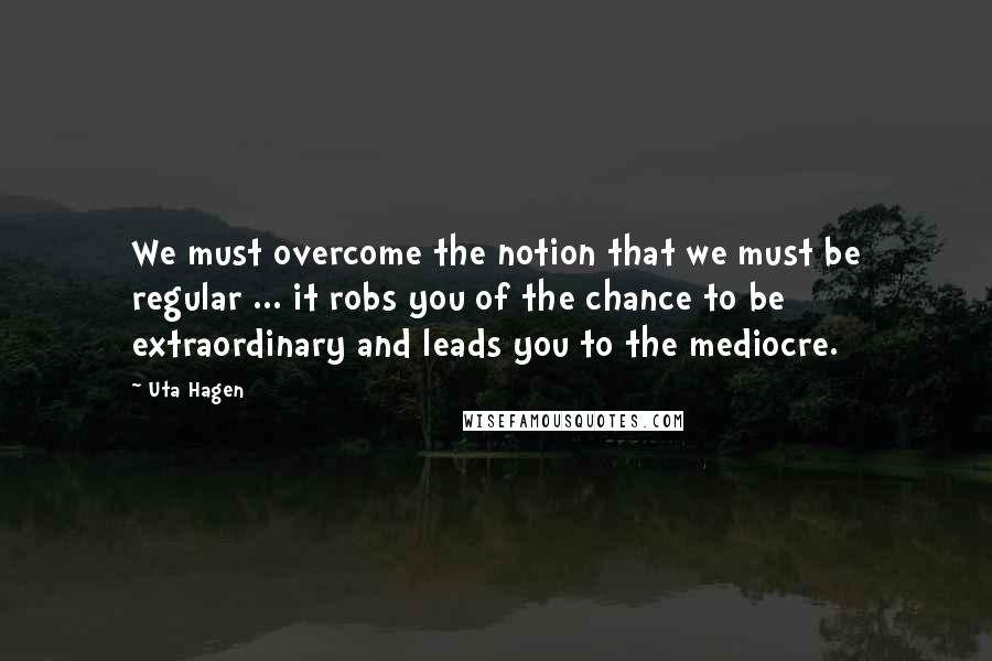 Uta Hagen quotes: We must overcome the notion that we must be regular ... it robs you of the chance to be extraordinary and leads you to the mediocre.