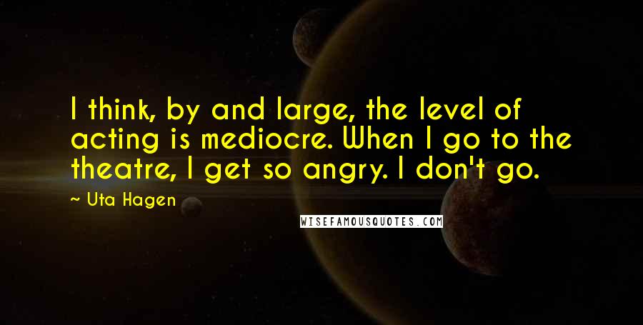 Uta Hagen quotes: I think, by and large, the level of acting is mediocre. When I go to the theatre, I get so angry. I don't go.