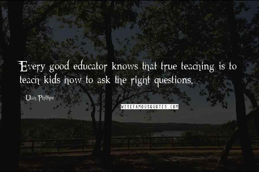 Utah Phillips quotes: Every good educator knows that true teaching is to teach kids how to ask the right questions.
