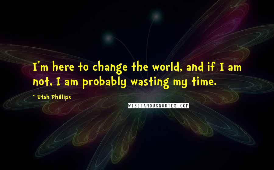 Utah Phillips quotes: I'm here to change the world, and if I am not, I am probably wasting my time.