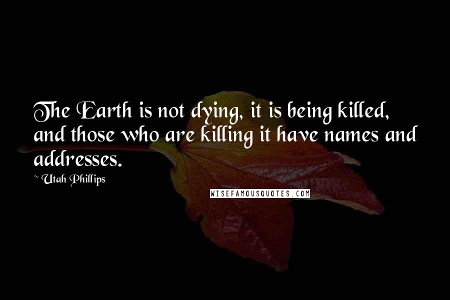 Utah Phillips quotes: The Earth is not dying, it is being killed, and those who are killing it have names and addresses.