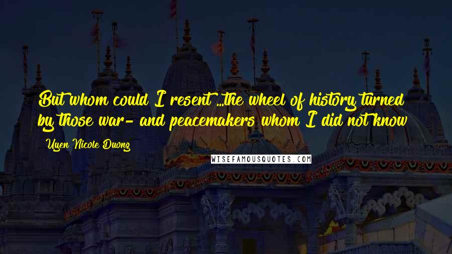 Uyen Nicole Duong quotes: But whom could I resent?...the wheel of history turned by those war- and peacemakers whom I did not know? Uyen Nicole Duong quotes: But whom could I resent?...the wheel of history turned by those war- and peacemakers whom I did not know?