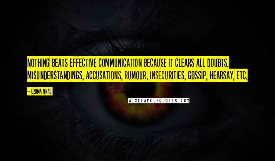 Uzoma Nnadi quotes: Nothing beats effective communication because it clears all doubts, misunderstandings, accusations, rumour, insecurities, gossip, hearsay, etc. Uzoma Nnadi quotes: Nothing beats effective communication because it clears all doubts, misunderstandings, accusations, rumour, insecurities, gossip, hearsay, etc.
