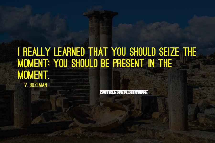 V. Bozeman quotes: I really learned that you should seize the moment; you should be present in the moment.