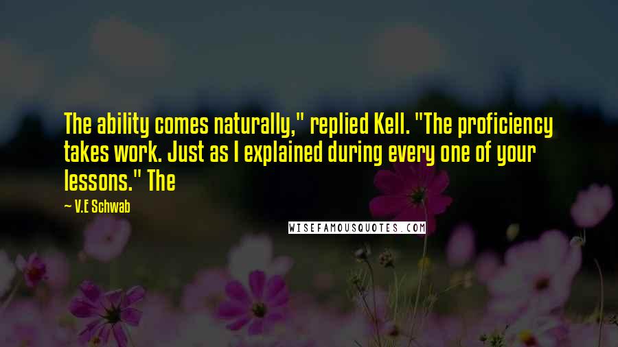 V.E Schwab quotes: The ability comes naturally," replied Kell. "The proficiency takes work. Just as I explained during every one of your lessons." The