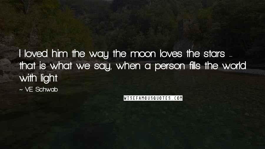 V.E Schwab quotes: I loved him the way the moon loves the stars - that is what we say, when a person fills the world with light.