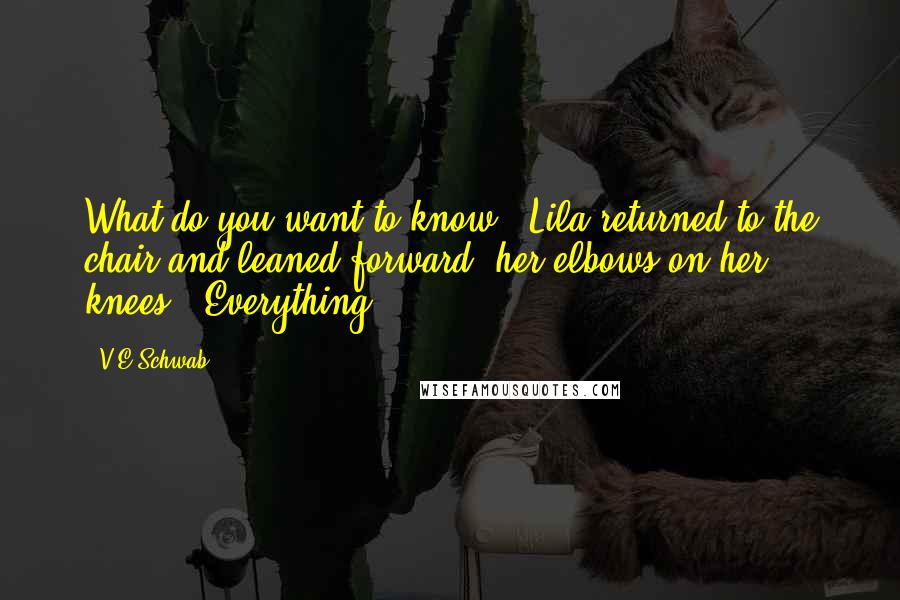 V.E Schwab quotes: What do you want to know?" Lila returned to the chair and leaned forward, her elbows on her knees. "Everything