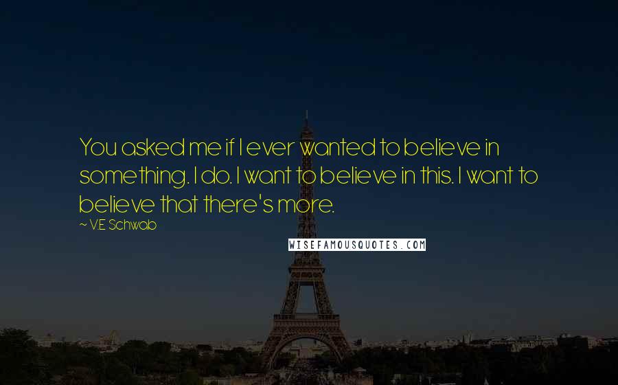 V.E Schwab quotes: You asked me if I ever wanted to believe in something. I do. I want to believe in this. I want to believe that there's more.
