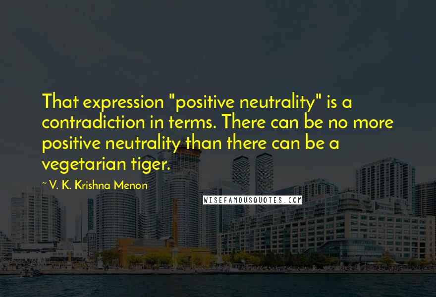 V. K. Krishna Menon quotes: That expression "positive neutrality" is a contradiction in terms. There can be no more positive neutrality than there can be a vegetarian tiger.