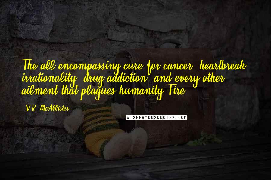 V.K. McAllister quotes: The all-encompassing cure for cancer, heartbreak, irrationality, drug addiction, and every other ailment that plagues humanity?Fire. V.K. McAllister quotes: The all-encompassing cure for cancer, heartbreak, irrationality, drug addiction, and every other ailment that plagues humanity?Fire.