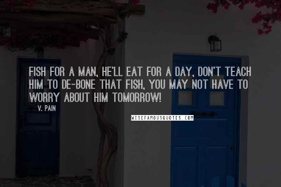 V. Pain quotes: Fish for a man, he'll eat for a day, don't teach him to de-bone that fish, You may not have to worry about him tomorrow! V. Pain quotes: Fish for a man, he'll eat for a day, don't teach him to de-bone that fish, You may not have to worry about him tomorrow!