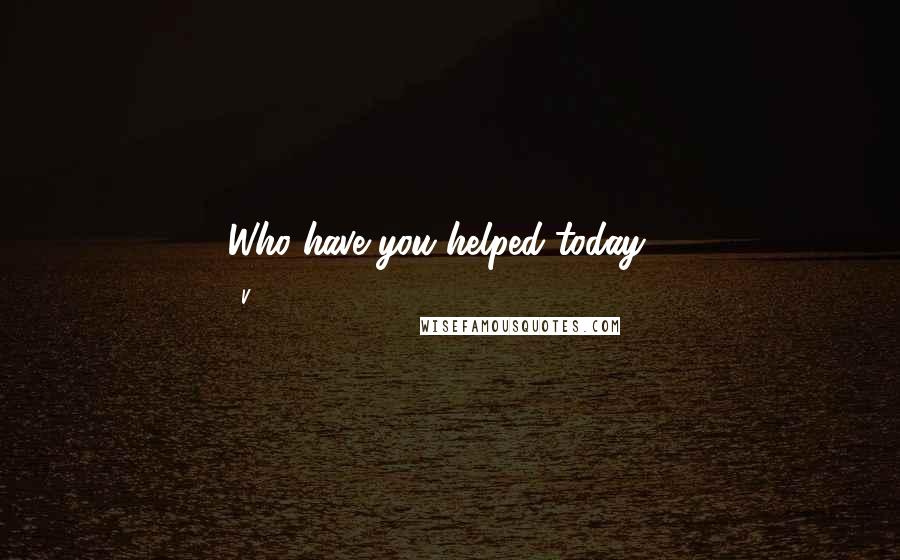 V. quotes: Who have you helped today"?
