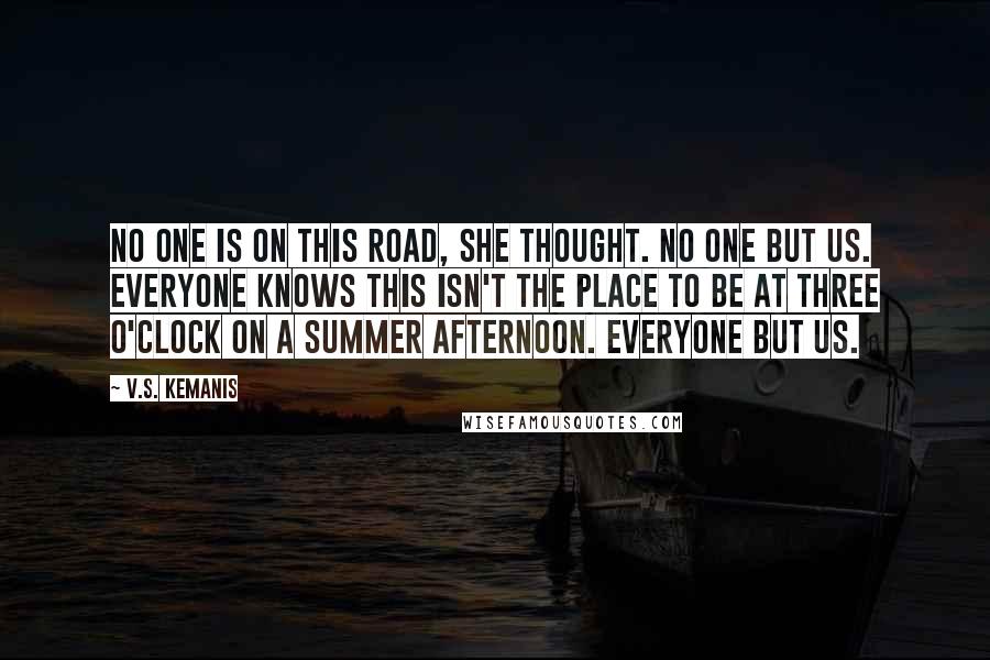 V.S. Kemanis quotes: No one is on this road, she thought. No one but us. Everyone knows this isn't the place to be at three o'clock on a summer afternoon. Everyone but us.