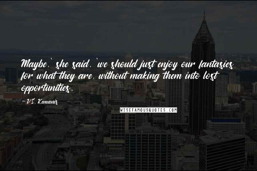 V.S. Kemanis quotes: Maybe,' she said, 'we should just enjoy our fantasies for what they are, without making them into lost opportunities.