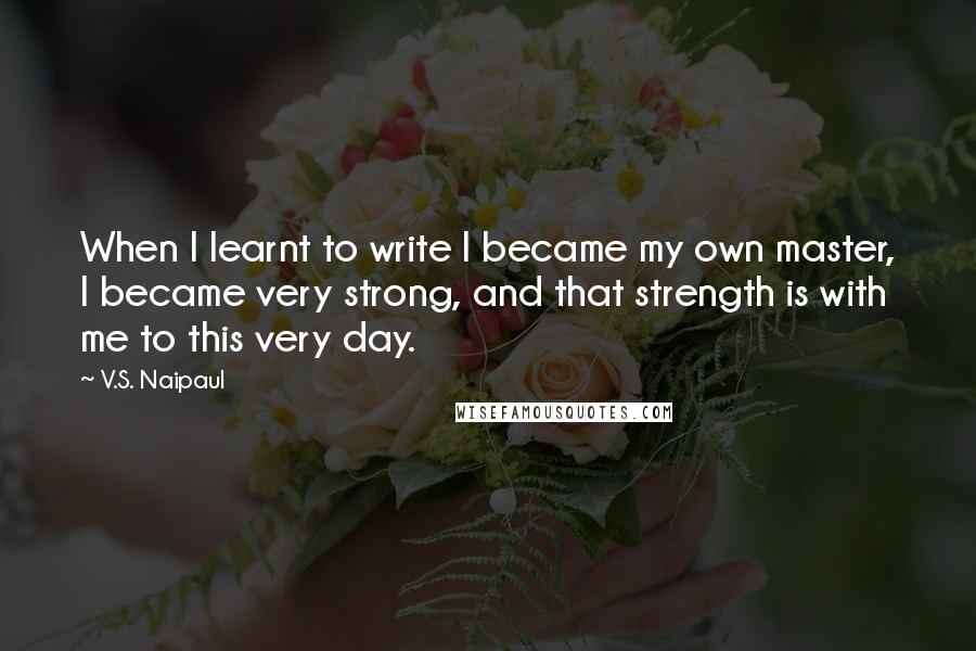 V.S. Naipaul quotes: When I learnt to write I became my own master, I became very strong, and that strength is with me to this very day.