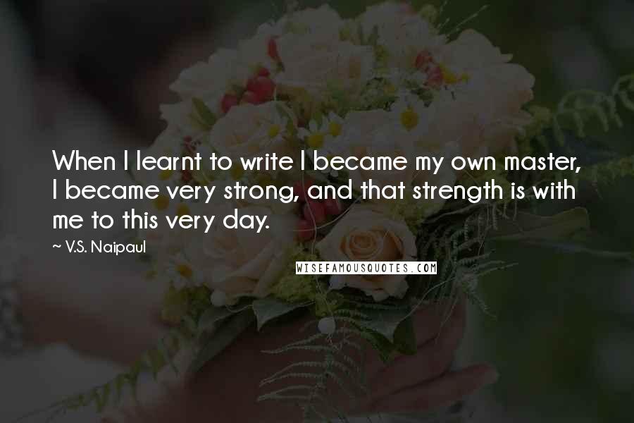 V.S. Naipaul quotes: When I learnt to write I became my own master, I became very strong, and that strength is with me to this very day. V.S. Naipaul quotes: When I learnt to write I became my own master, I became very strong, and that strength is with me to this very day.