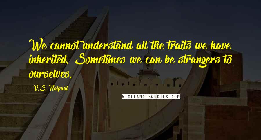 V.S. Naipaul quotes: We cannot understand all the traits we have inherited. Sometimes we can be strangers to ourselves.