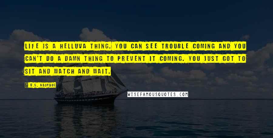 V.S. Naipaul quotes: Life is a helluva thing. You can see trouble coming and you can't do a damn thing to prevent it coming. You just got to sit and watch and wait.