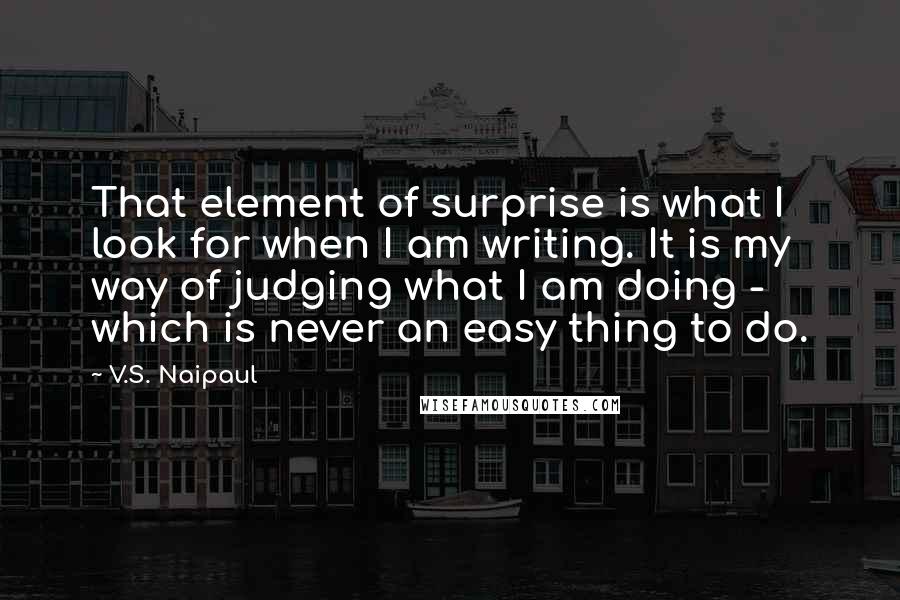 V.S. Naipaul quotes: That element of surprise is what I look for when I am writing. It is my way of judging what I am doing - which is never an easy thing