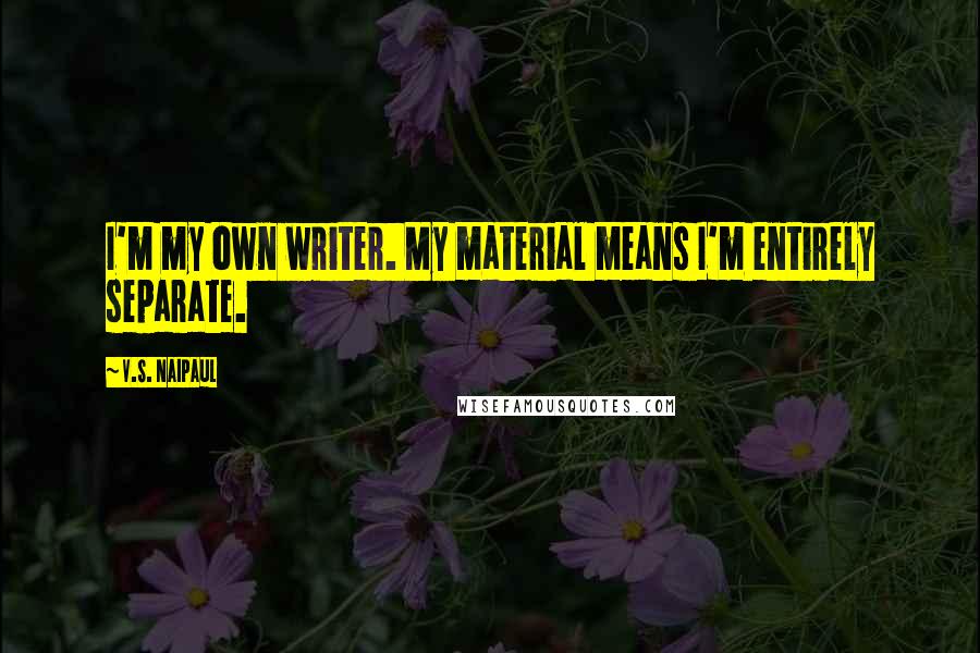 V.S. Naipaul quotes: I'm my own writer. My material means I'm entirely separate.