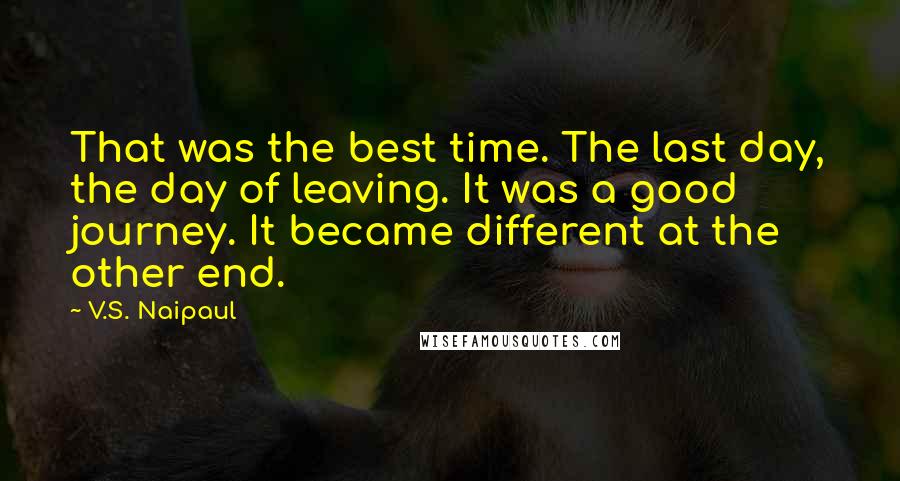 V.S. Naipaul quotes: That was the best time. The last day, the day of leaving. It was a good journey. It became different at the other end.