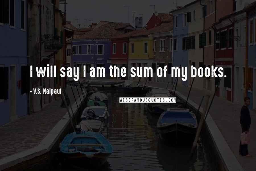 V.S. Naipaul quotes: I will say I am the sum of my books.