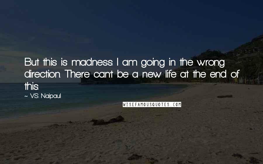 V.S. Naipaul quotes: But this is madness. I am going in the wrong direction. There can't be a new life at the end of this.