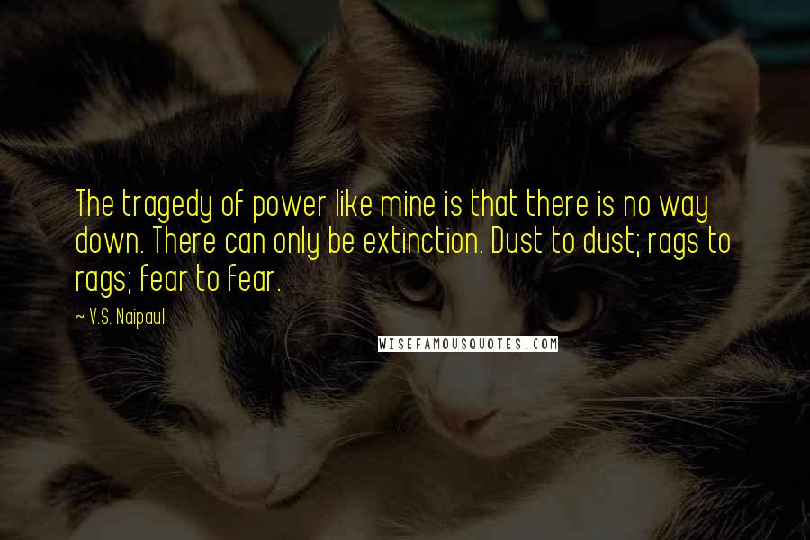 V.S. Naipaul quotes: The tragedy of power like mine is that there is no way down. There can only be extinction. Dust to dust; rags to rags; fear to fear.