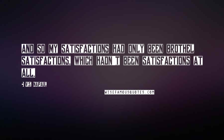 V.S. Naipaul quotes: And so my satisfactions had only been brothel satisfactions, which hadn't been satisfactions at all.