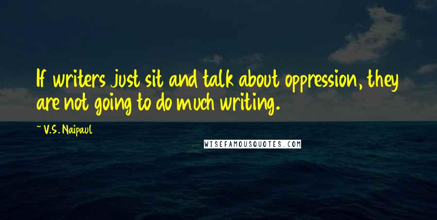 V.S. Naipaul quotes: If writers just sit and talk about oppression, they are not going to do much writing.