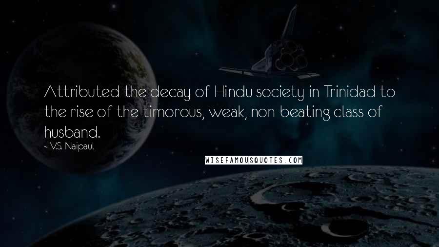 V.S. Naipaul quotes: Attributed the decay of Hindu society in Trinidad to the rise of the timorous, weak, non-beating class of husband.