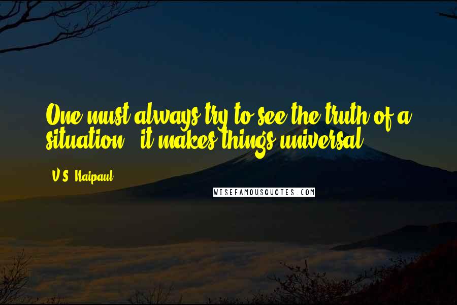 V.S. Naipaul quotes: One must always try to see the truth of a situation - it makes things universal.