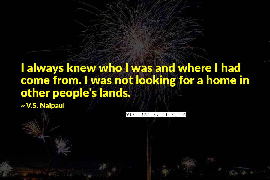 V.S. Naipaul quotes: I always knew who I was and where I had come from. I was not looking for a home in other people's lands. V.S. Naipaul quotes: I always knew who I was and where I had come from. I was not looking for a home in other people's lands.