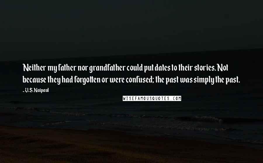 V.S. Naipaul quotes: Neither my father nor grandfather could put dates to their stories. Not because they had forgotten or were confused; the past was simply the past.