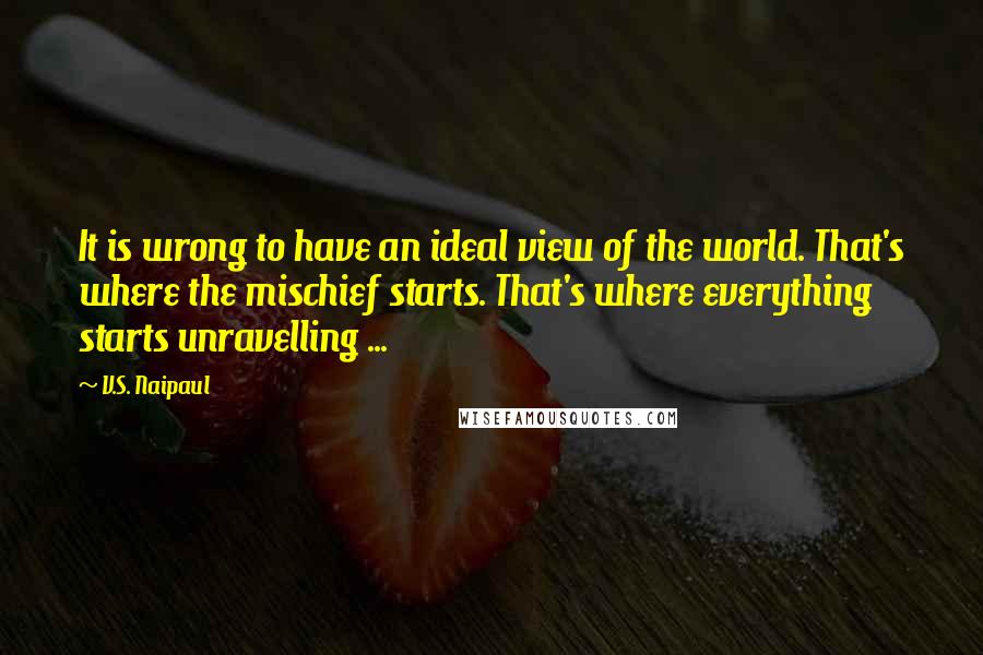 V.S. Naipaul quotes: It is wrong to have an ideal view of the world. That's where the mischief starts. That's where everything starts unravelling ...