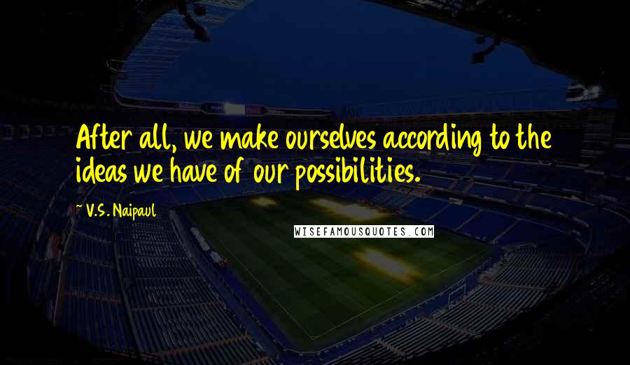 V.S. Naipaul quotes: After all, we make ourselves according to the ideas we have of our possibilities.