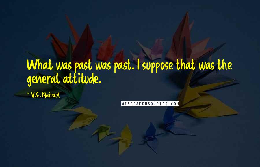 V.S. Naipaul quotes: What was past was past. I suppose that was the general attitude.