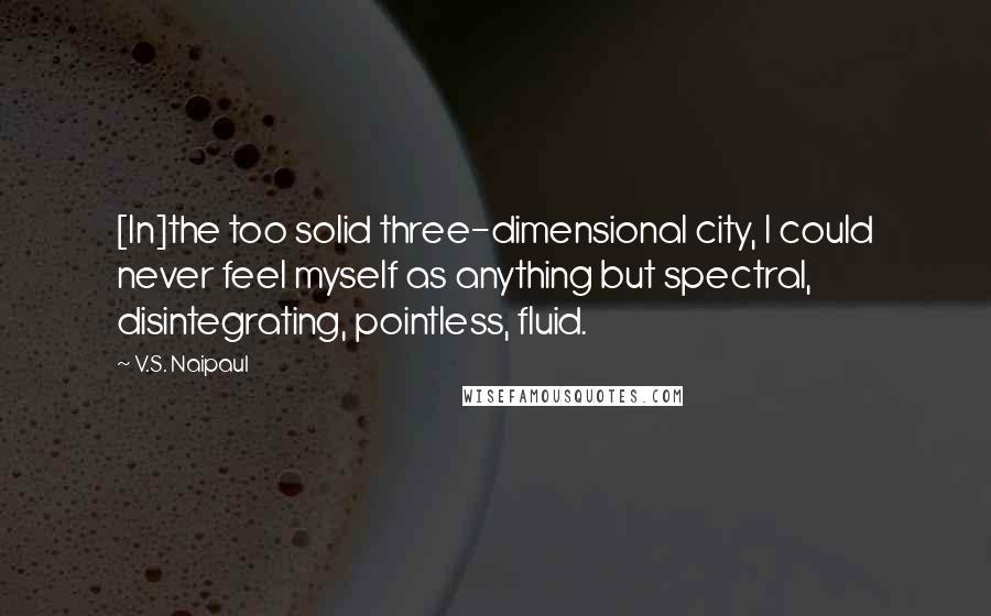 V.S. Naipaul quotes: [In]the too solid three-dimensional city, I could never feel myself as anything but spectral, disintegrating, pointless, fluid.