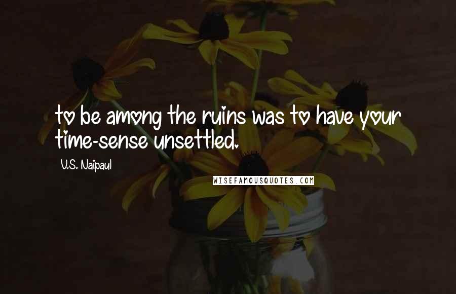V.S. Naipaul quotes: to be among the ruins was to have your time-sense unsettled.