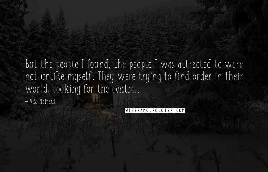 V.S. Naipaul quotes: But the people I found, the people I was attracted to were not unlike myself. They were trying to find order in their world, looking for the centre..