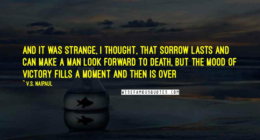 V.S. Naipaul quotes: And it was strange, I thought, that sorrow lasts and can make a man look forward to death, but the mood of victory fills a moment and then is over