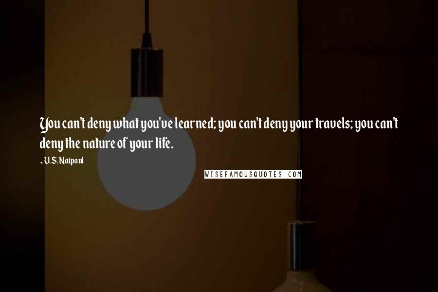 V.S. Naipaul quotes: You can't deny what you've learned; you can't deny your travels; you can't deny the nature of your life.