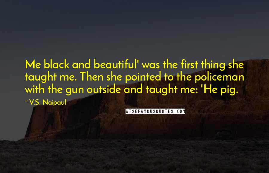 V.S. Naipaul quotes: Me black and beautiful' was the first thing she taught me. Then she pointed to the policeman with the gun outside and taught me: 'He pig.