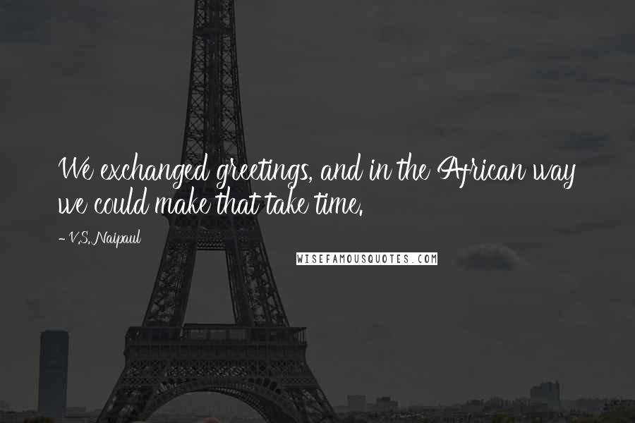 V.S. Naipaul quotes: We exchanged greetings, and in the African way we could make that take time.