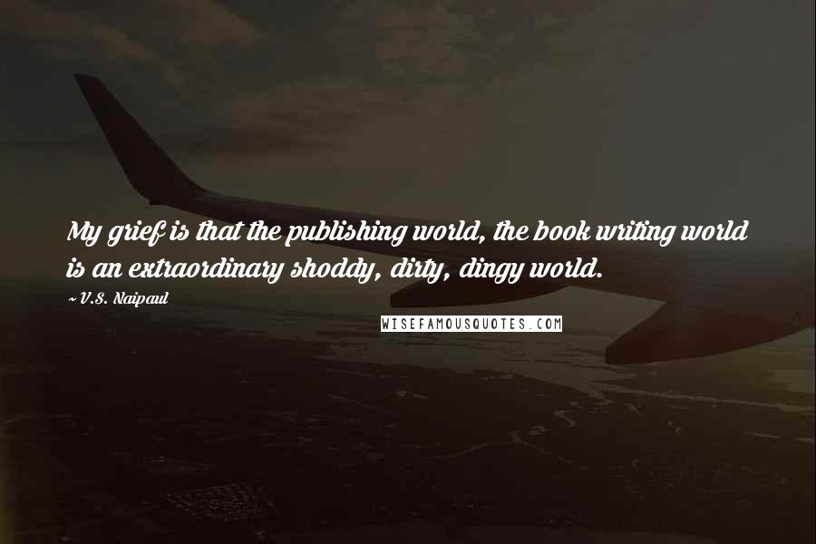 V.S. Naipaul quotes: My grief is that the publishing world, the book writing world is an extraordinary shoddy, dirty, dingy world.