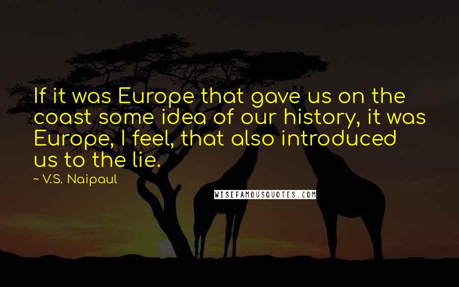 V.S. Naipaul quotes: If it was Europe that gave us on the coast some idea of our history, it was Europe, I feel, that also introduced us to the lie.