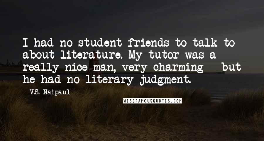 V.S. Naipaul quotes: I had no student friends to talk to about literature. My tutor was a really nice man, very charming - but he had no literary judgment.