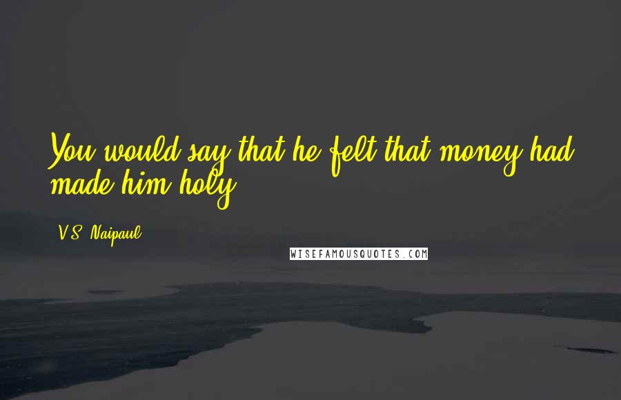 V.S. Naipaul quotes: You would say that he felt that money had made him holy.