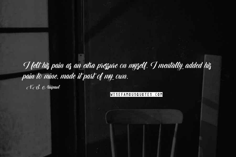 V.S. Naipaul quotes: I felt his pain as an extra pressure on myself. I mentally added his pain to mine, made it part of my own. V.S. Naipaul quotes: I felt his pain as an extra pressure on myself. I mentally added his pain to mine, made it part of my own.