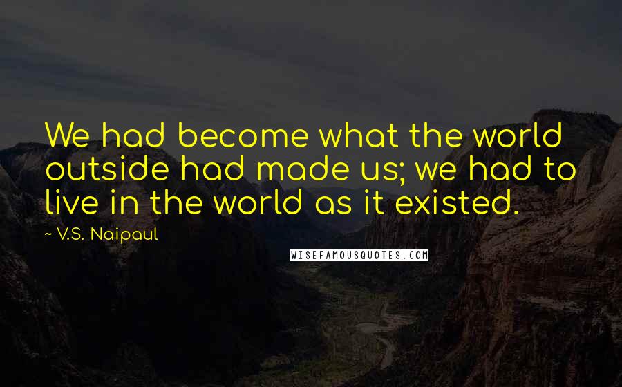 V.S. Naipaul quotes: We had become what the world outside had made us; we had to live in the world as it existed.